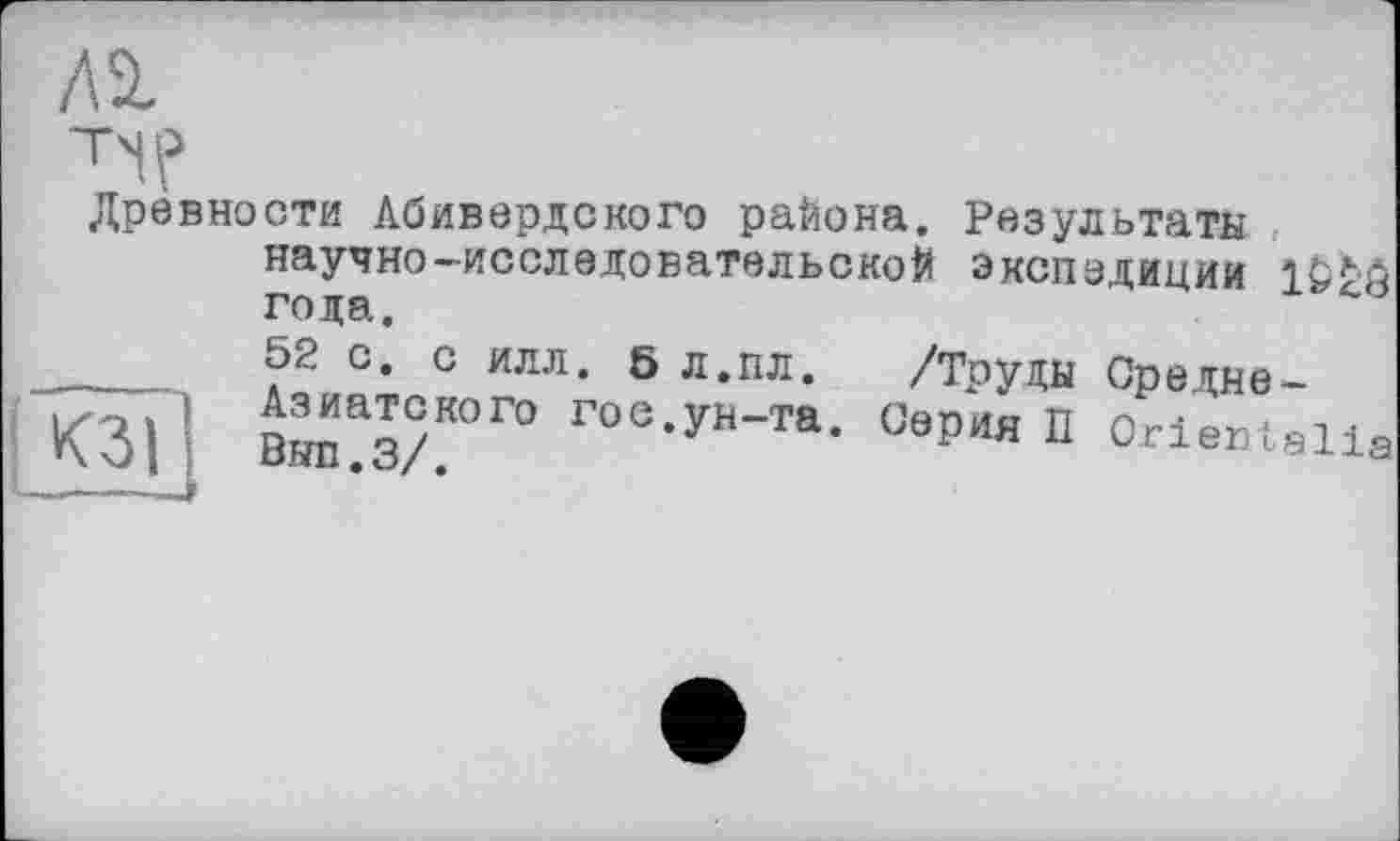 ﻿Al
T'iP
Древности Абивердского района. Результаты научно-исследовательской экспедиции года.
52 с. с илл. 5 л.пл. /Труды Средне-Азиатского гос.ун-та. Серия П Orientalia Вып.з/.
К311